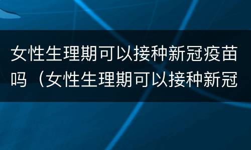 女性生理期可以接种新冠疫苗吗（女性生理期可以接种新冠疫苗吗知乎）