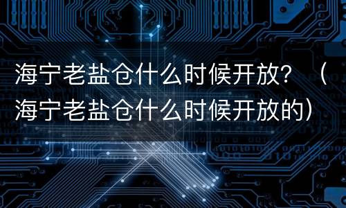 海宁老盐仓什么时候开放？（海宁老盐仓什么时候开放的）