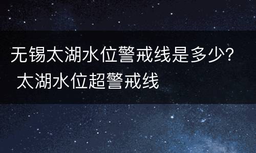无锡太湖水位警戒线是多少？ 太湖水位超警戒线