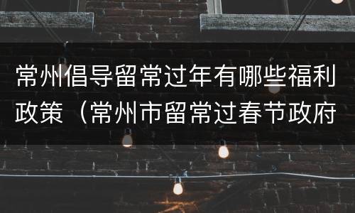 常州倡导留常过年有哪些福利政策（常州市留常过春节政府补贴）