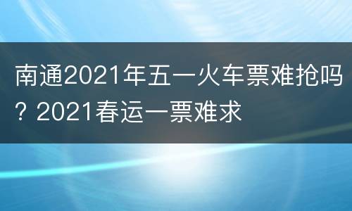 南通2021年五一火车票难抢吗? 2021春运一票难求