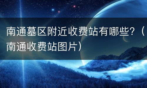 南通墓区附近收费站有哪些?（南通收费站图片）
