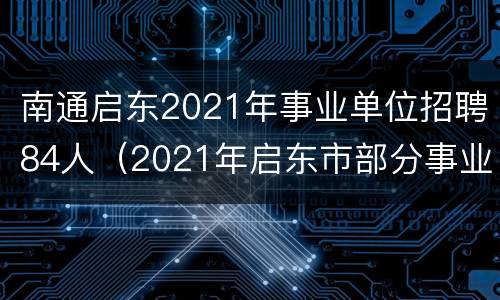 南通启东2021年事业单位招聘84人（2021年启东市部分事业单位公开招聘工作人员公告）