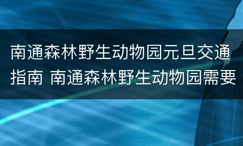 南通森林野生动物园元旦交通指南 南通森林野生动物园需要提前订票吗