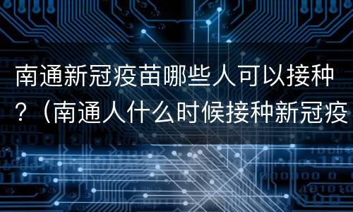 南通新冠疫苗哪些人可以接种?（南通人什么时候接种新冠疫苗）