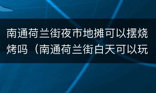 南通荷兰街夜市地摊可以摆烧烤吗（南通荷兰街白天可以玩吗?）