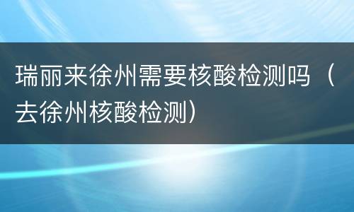 瑞丽来徐州需要核酸检测吗（去徐州核酸检测）