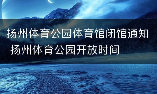 扬州体育公园体育馆闭馆通知 扬州体育公园开放时间
