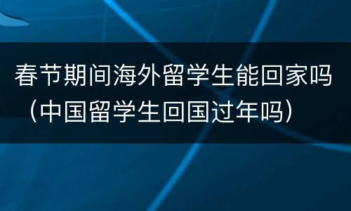 春节期间海外留学生能回家吗（中国留学生回国过年吗）