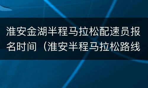 淮安金湖半程马拉松配速员报名时间（淮安半程马拉松路线）
