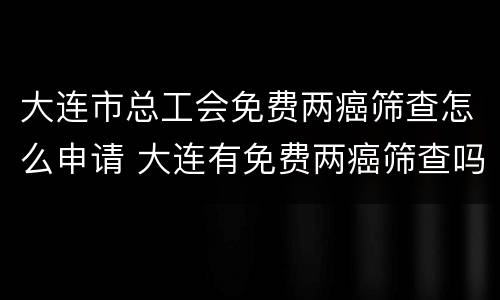 大连市总工会免费两癌筛查怎么申请 大连有免费两癌筛查吗