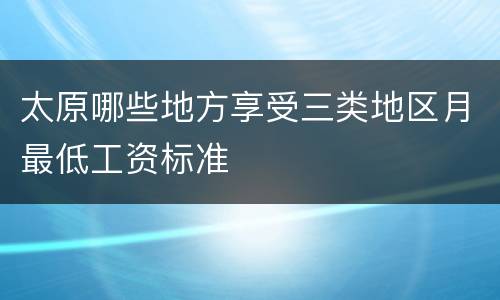 太原哪些地方享受三类地区月最低工资标准