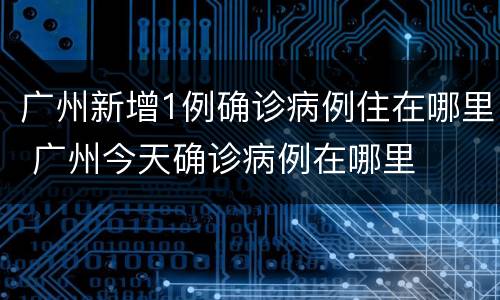 广州新增1例确诊病例住在哪里 广州今天确诊病例在哪里