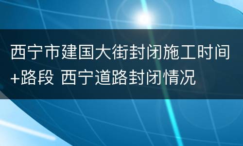 西宁市建国大街封闭施工时间+路段 西宁道路封闭情况