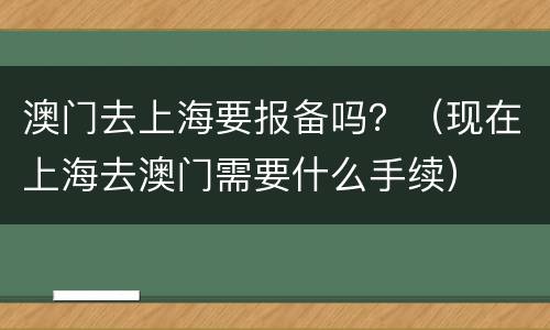澳门去上海要报备吗？（现在上海去澳门需要什么手续）