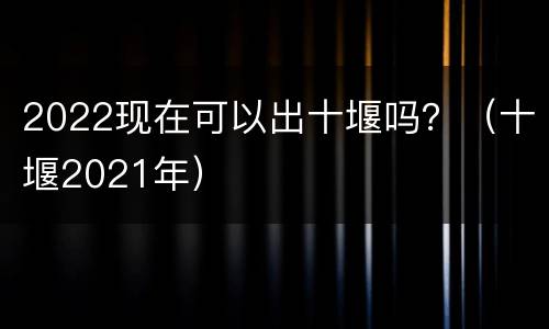 2022现在可以出十堰吗？（十堰2021年）