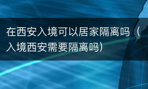在西安入境可以居家隔离吗（入境西安需要隔离吗）