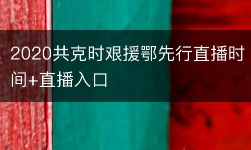 2020共克时艰援鄂先行直播时间+直播入口