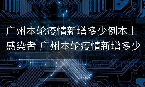 广州本轮疫情新增多少例本土感染者 广州本轮疫情新增多少例本土感染者