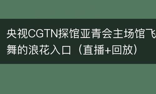 央视CGTN探馆亚青会主场馆飞舞的浪花入口（直播+回放）