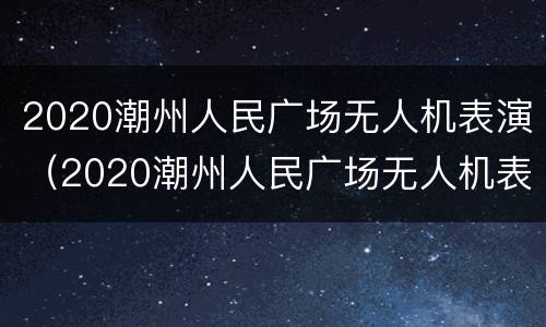 2020潮州人民广场无人机表演（2020潮州人民广场无人机表演时间表）