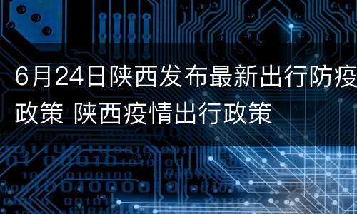 6月24日陕西发布最新出行防疫政策 陕西疫情出行政策