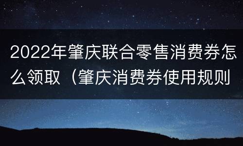 2022年肇庆联合零售消费券怎么领取（肇庆消费券使用规则）
