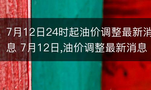 7月12日24时起油价调整最新消息 7月12日,油价调整最新消息