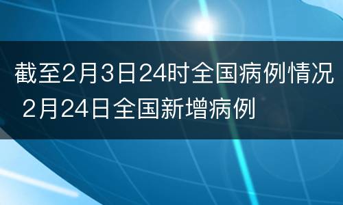 截至2月3日24时全国病例情况 2月24日全国新增病例