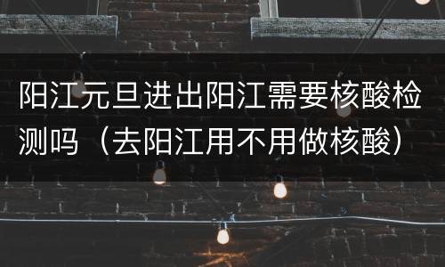 阳江元旦进出阳江需要核酸检测吗（去阳江用不用做核酸）