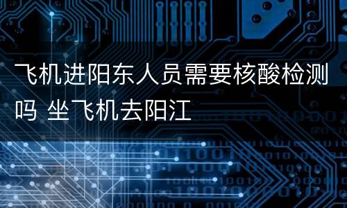 飞机进阳东人员需要核酸检测吗 坐飞机去阳江