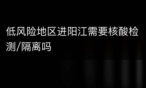 低风险地区进阳江需要核酸检测/隔离吗