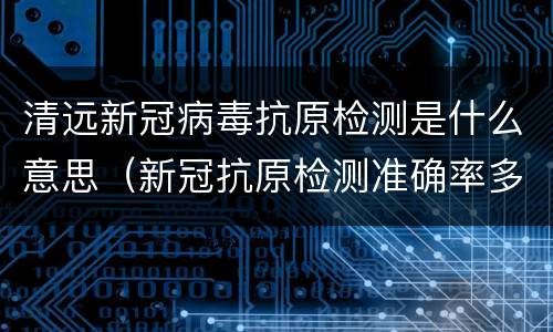 清远新冠病毒抗原检测是什么意思（新冠抗原检测准确率多少）