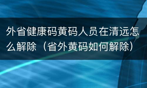 外省健康码黄码人员在清远怎么解除（省外黄码如何解除）