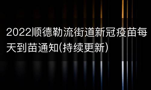 2022顺德勒流街道新冠疫苗每天到苗通知(持续更新)