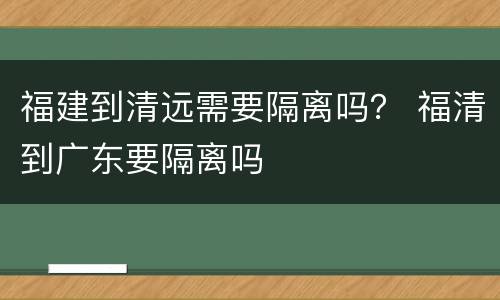 福建到清远需要隔离吗？ 福清到广东要隔离吗