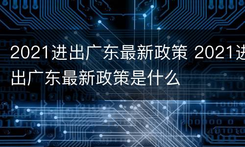 2021进出广东最新政策 2021进出广东最新政策是什么