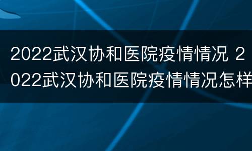 2022武汉协和医院疫情情况 2022武汉协和医院疫情情况怎样