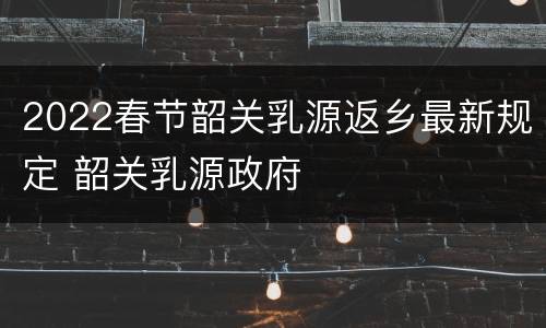 2022春节韶关乳源返乡最新规定 韶关乳源政府