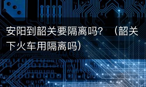 安阳到韶关要隔离吗？（韶关下火车用隔离吗）