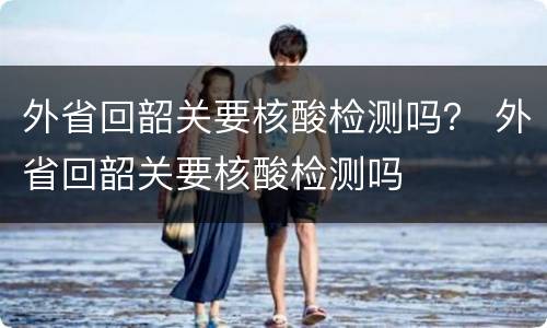 外省回韶关要核酸检测吗？ 外省回韶关要核酸检测吗