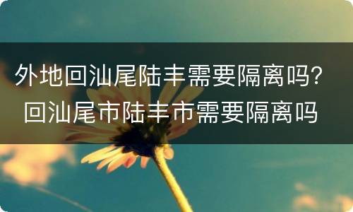 外地回汕尾陆丰需要隔离吗？ 回汕尾市陆丰市需要隔离吗