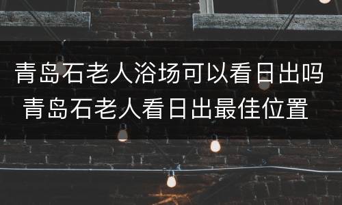 青岛石老人浴场可以看日出吗 青岛石老人看日出最佳位置