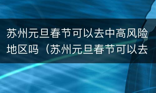 苏州元旦春节可以去中高风险地区吗（苏州元旦春节可以去中高风险地区吗要隔离吗）