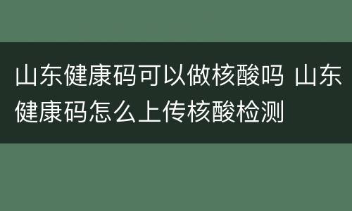 山东健康码可以做核酸吗 山东健康码怎么上传核酸检测