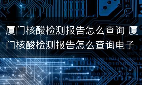 厦门核酸检测报告怎么查询 厦门核酸检测报告怎么查询电子版