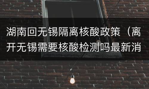 湖南回无锡隔离核酸政策（离开无锡需要核酸检测吗最新消息）