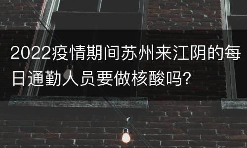 2022疫情期间苏州来江阴的每日通勤人员要做核酸吗？