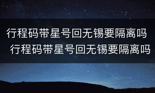 行程码带星号回无锡要隔离吗 行程码带星号回无锡要隔离吗现在