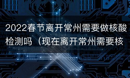 2022春节离开常州需要做核酸检测吗（现在离开常州需要核酸检测吗）
